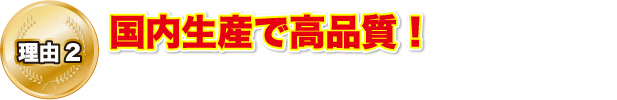 理由2 国内生産で高品質！