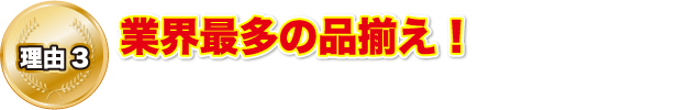 理由3 業界最多の品揃え！